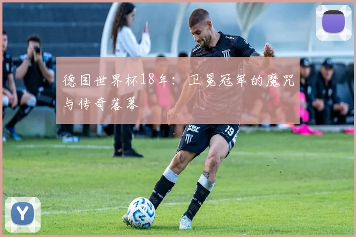 德国世界杯18年：卫冕冠军的魔咒与传奇落幕