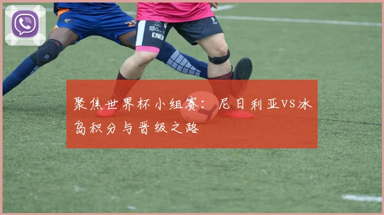 聚焦世界杯小组赛：尼日利亚vs冰岛积分与晋级之路
