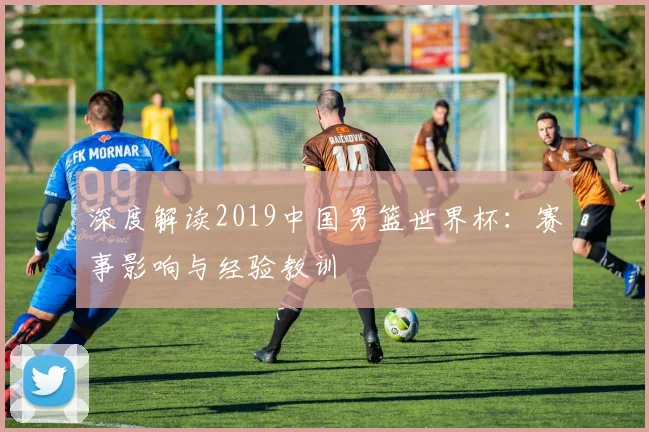 深度解读2019中国男篮世界杯：赛事影响与经验教训