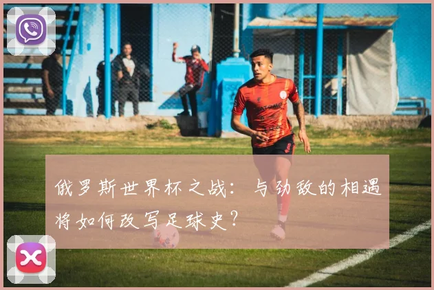俄罗斯世界杯之战：与劲敌的相遇将如何改写足球史？