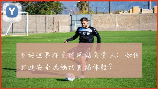专访世界杯竞猜网站负责人：如何打造安全流畅的直播体验？