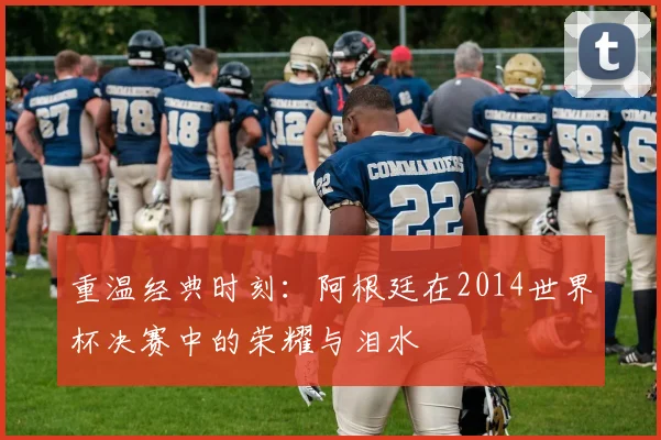 重温经典时刻：阿根廷在2014世界杯决赛中的荣耀与泪水