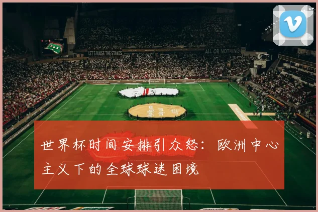 世界杯时间安排引众怒：欧洲中心主义下的全球球迷困境