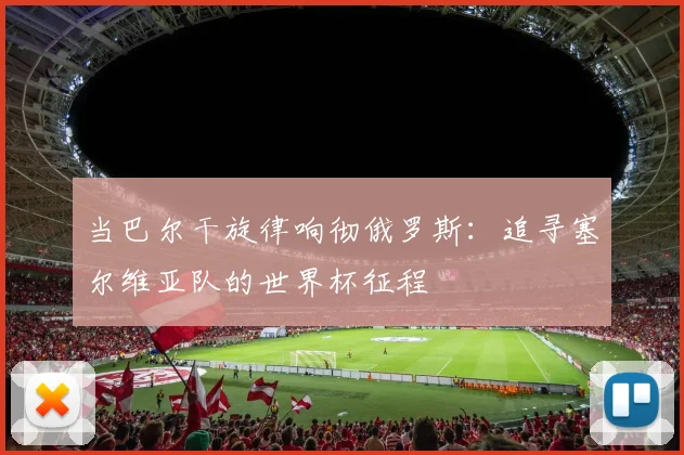 当巴尔干旋律响彻俄罗斯:追寻塞尔维亚队的世界杯征程