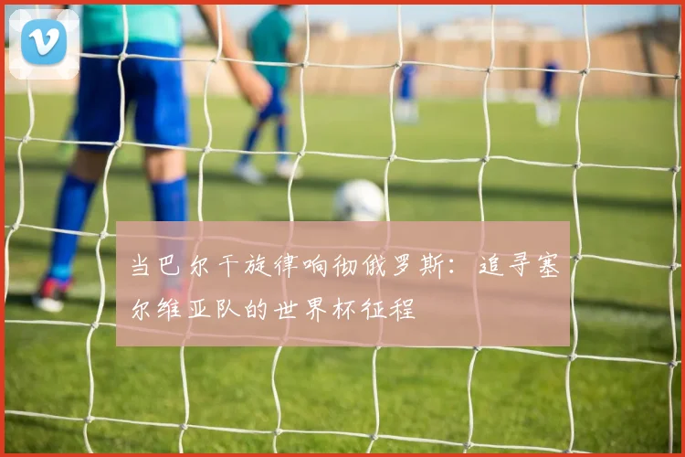 当巴尔干旋律响彻俄罗斯:追寻塞尔维亚队的世界杯征程